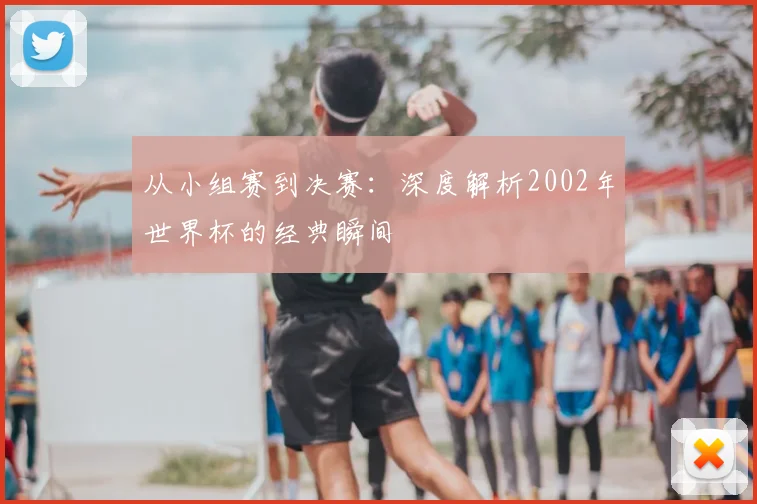 从小组赛到决赛：深度解析2002年世界杯的经典瞬间