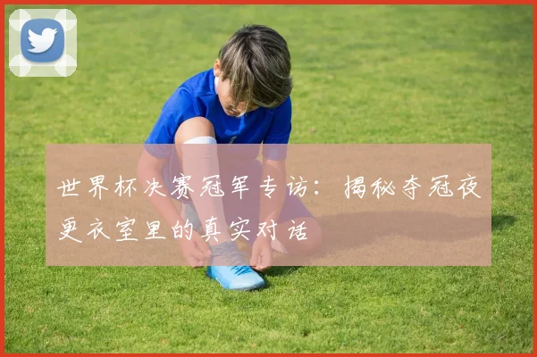 世界杯决赛冠军专访:揭秘夺冠夜更衣室里的真实对话