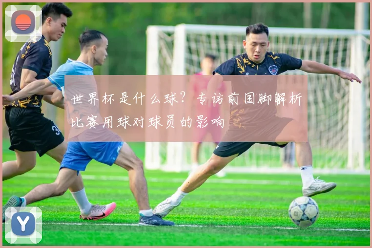 世界杯是什么球?专访前国脚解析比赛用球对球员的影响
