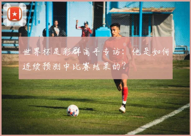 世界杯足彩群高手专访:他是如何连续预测中比赛结果的?
