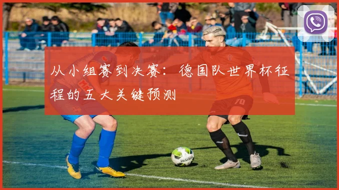 从小组赛到决赛:德国队世界杯征程的五大关键预测