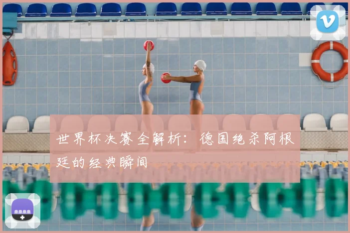 世界杯决赛全解析：德国绝杀阿根廷的经典瞬间