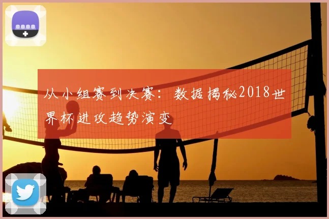 从小组赛到决赛：数据揭秘2018世界杯进攻趋势演变