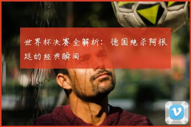 世界杯决赛全解析：德国绝杀阿根廷的经典瞬间