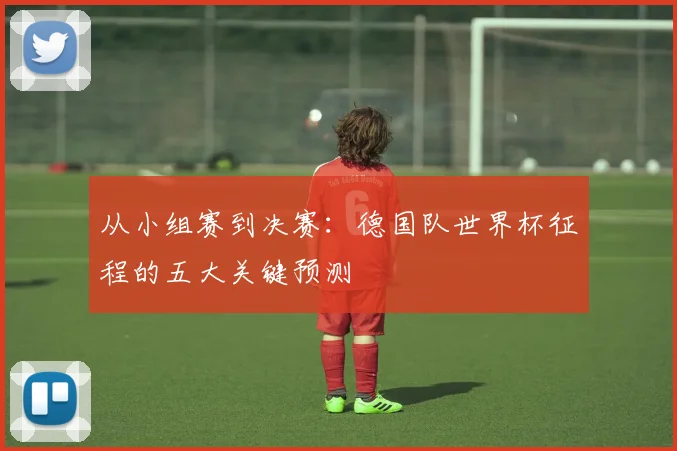 从小组赛到决赛:德国队世界杯征程的五大关键预测