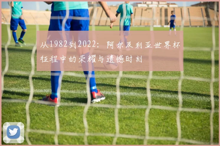 从1982到2022：阿尔及利亚世界杯征程中的荣耀与遗憾时刻