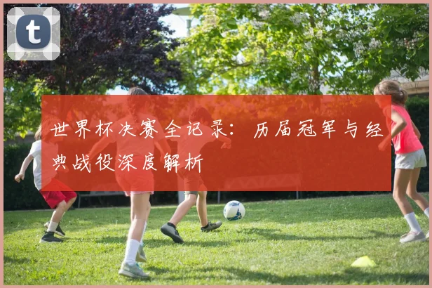 世界杯决赛全记录:历届冠军与经典战役深度解析