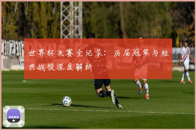 世界杯决赛全记录:历届冠军与经典战役深度解析