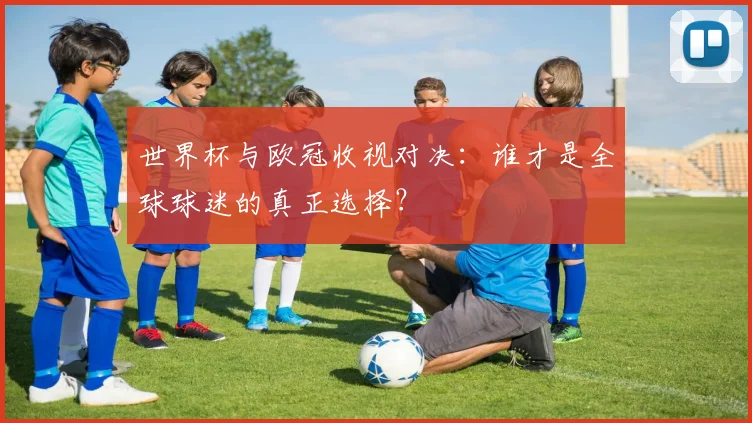 世界杯与欧冠收视对决：谁才是全球球迷的真正选择？